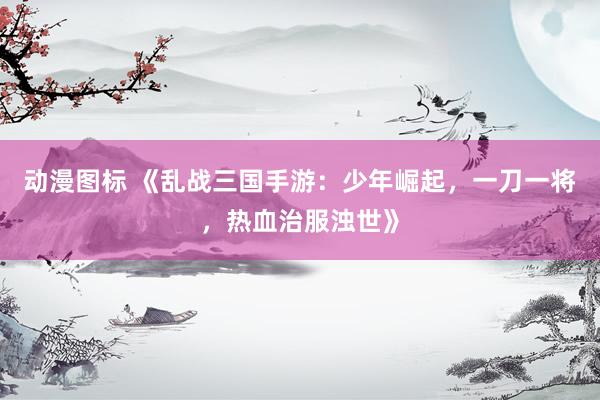 动漫图标 《乱战三国手游：少年崛起，一刀一将，热血治服浊世》