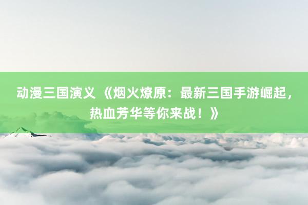 动漫三国演义 《烟火燎原：最新三国手游崛起，热血芳华等你来战！》