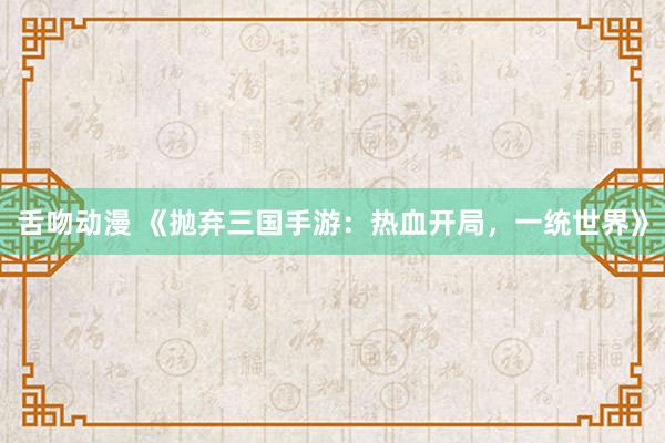 舌吻动漫 《抛弃三国手游：热血开局，一统世界》