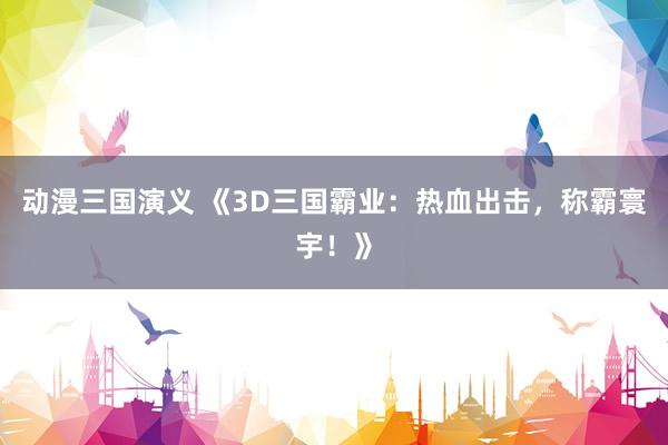 动漫三国演义 《3D三国霸业：热血出击，称霸寰宇！》