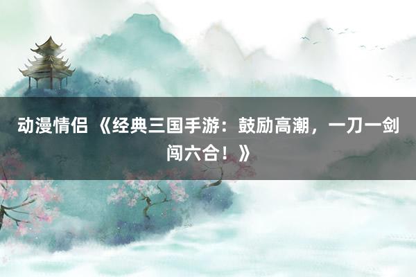 动漫情侣 《经典三国手游：鼓励高潮，一刀一剑闯六合！》