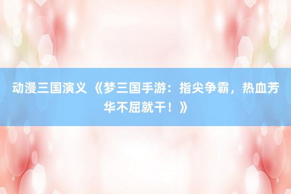动漫三国演义 《梦三国手游：指尖争霸，热血芳华不屈就干！》