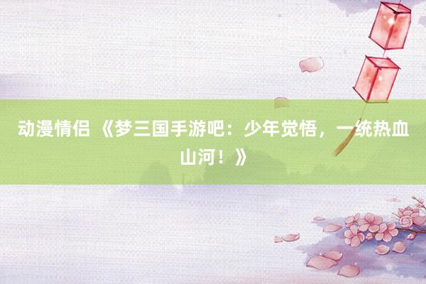 动漫情侣 《梦三国手游吧：少年觉悟，一统热血山河！》