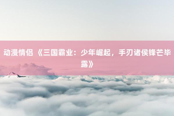 动漫情侣 《三国霸业：少年崛起，手刃诸侯锋芒毕露》