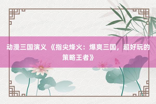 动漫三国演义 《指尖烽火：爆爽三国，超好玩的策略王者》