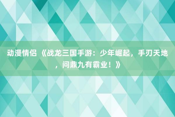 动漫情侣 《战龙三国手游：少年崛起，手刃天地，问鼎九有霸业！》