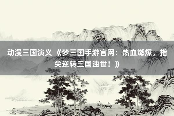 动漫三国演义 《梦三国手游官网：热血燃爆，指尖逆转三国浊世！》