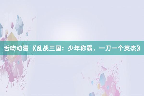舌吻动漫 《乱战三国：少年称霸，一刀一个英杰》