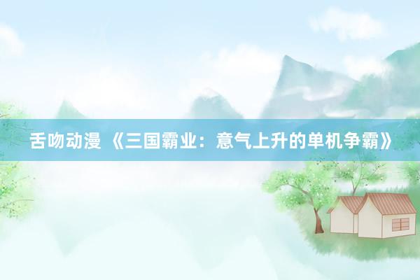 舌吻动漫 《三国霸业：意气上升的单机争霸》