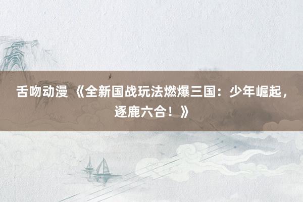 舌吻动漫 《全新国战玩法燃爆三国：少年崛起，逐鹿六合！》