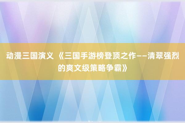 动漫三国演义 《三国手游榜登顶之作——清翠强烈的爽文级策略争霸》