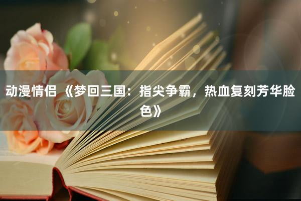 动漫情侣 《梦回三国：指尖争霸，热血复刻芳华脸色》