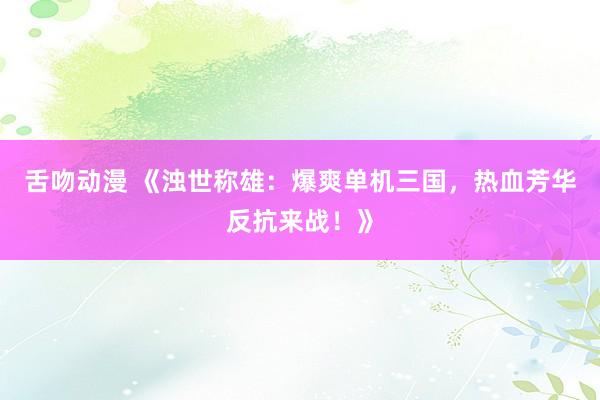 舌吻动漫 《浊世称雄：爆爽单机三国，热血芳华反抗来战！》