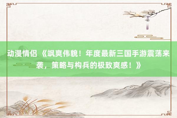 动漫情侣 《飒爽伟貌！年度最新三国手游震荡来袭，策略与构兵的极致爽感！》
