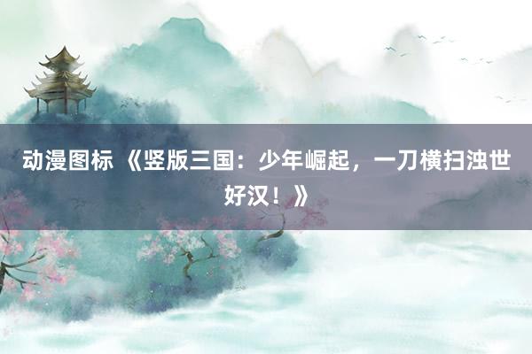 动漫图标 《竖版三国：少年崛起，一刀横扫浊世好汉！》