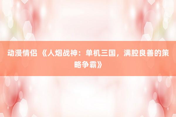 动漫情侣 《人烟战神：单机三国，满腔良善的策略争霸》