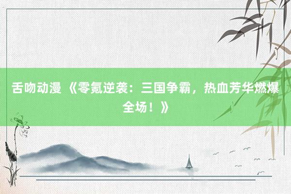 舌吻动漫 《零氪逆袭：三国争霸，热血芳华燃爆全场！》