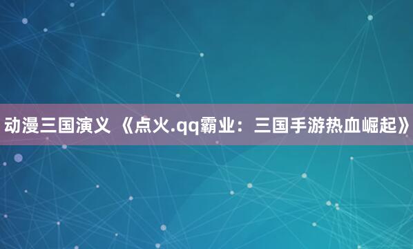 动漫三国演义 《点火.qq霸业：三国手游热血崛起》