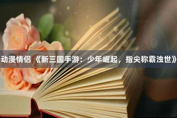 动漫情侣 《新三国手游：少年崛起，指尖称霸浊世》