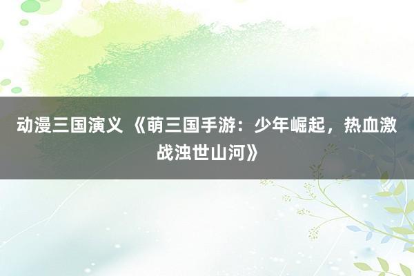 动漫三国演义 《萌三国手游：少年崛起，热血激战浊世山河》