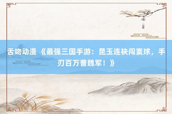 舌吻动漫 《最强三国手游：昆玉连袂闯寰球，手刃百万曹魏军！》