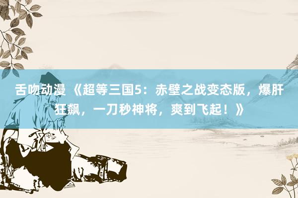 舌吻动漫 《超等三国5：赤壁之战变态版，爆肝狂飙，一刀秒神将，爽到飞起！》