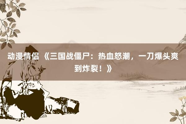 动漫情侣 《三国战僵尸：热血怒潮，一刀爆头爽到炸裂！》