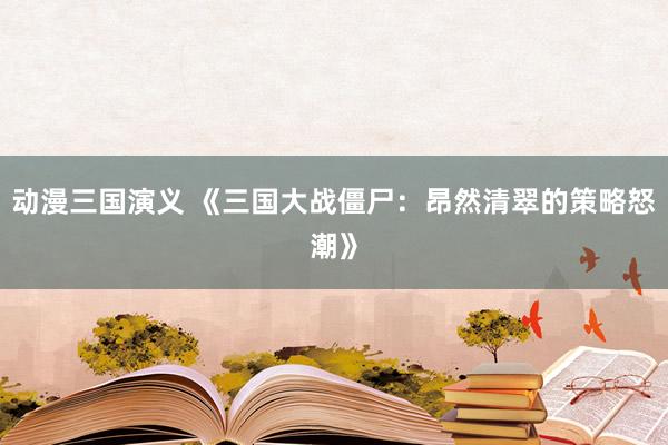 动漫三国演义 《三国大战僵尸：昂然清翠的策略怒潮》
