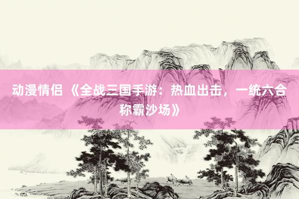 动漫情侣 《全战三国手游：热血出击，一统六合称霸沙场》