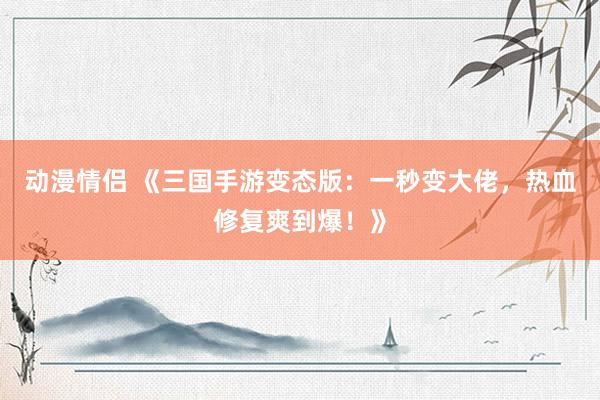 动漫情侣 《三国手游变态版：一秒变大佬，热血修复爽到爆！》