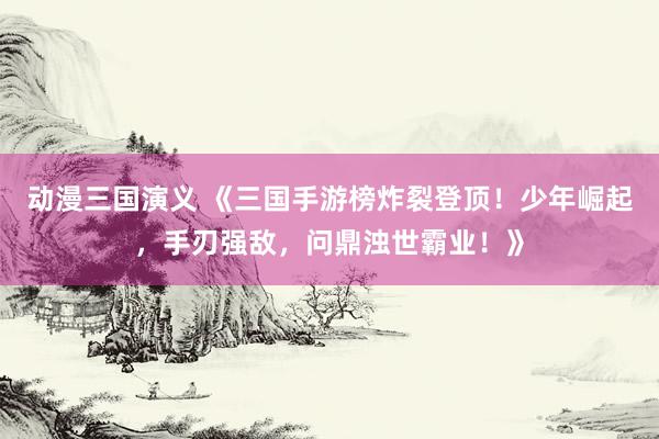 动漫三国演义 《三国手游榜炸裂登顶！少年崛起，手刃强敌，问鼎浊世霸业！》