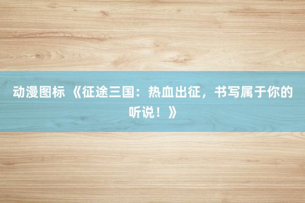 动漫图标 《征途三国：热血出征，书写属于你的听说！》