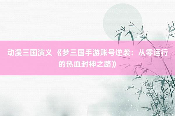 动漫三国演义 《梦三国手游账号逆袭：从零运行的热血封神之路》
