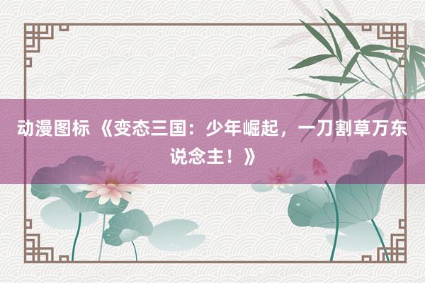 动漫图标 《变态三国：少年崛起，一刀割草万东说念主！》
