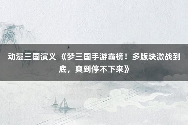 动漫三国演义 《梦三国手游霸榜！多版块激战到底，爽到停不下来》
