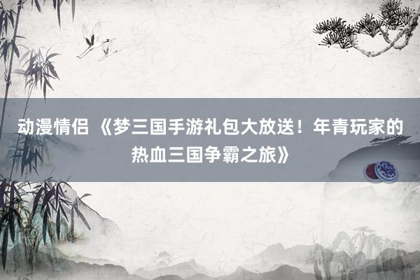 动漫情侣 《梦三国手游礼包大放送！年青玩家的热血三国争霸之旅》