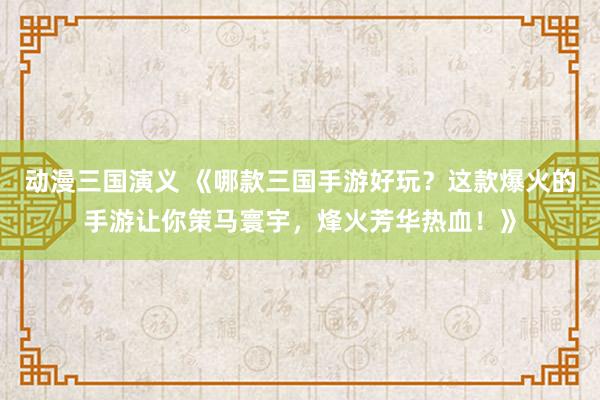 动漫三国演义 《哪款三国手游好玩？这款爆火的手游让你策马寰宇，烽火芳华热血！》