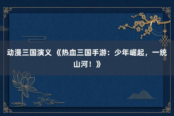 动漫三国演义 《热血三国手游：少年崛起，一统山河！》