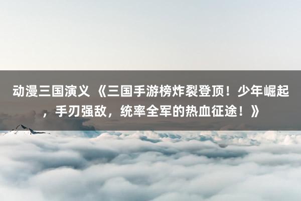 动漫三国演义 《三国手游榜炸裂登顶！少年崛起，手刃强敌，统率全军的热血征途！》