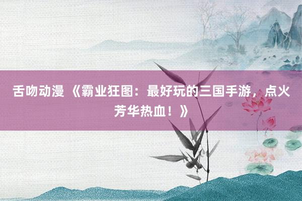 舌吻动漫 《霸业狂图：最好玩的三国手游，点火芳华热血！》