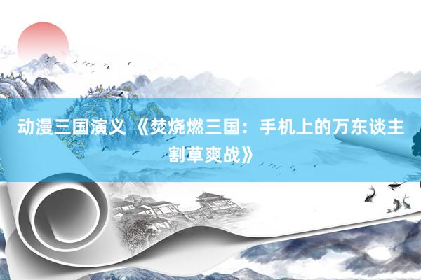 动漫三国演义 《焚烧燃三国：手机上的万东谈主割草爽战》