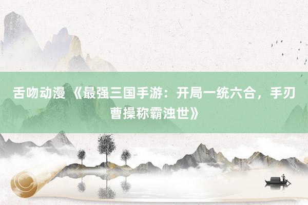 舌吻动漫 《最强三国手游：开局一统六合，手刃曹操称霸浊世》