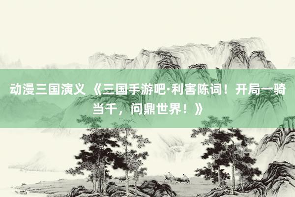 动漫三国演义 《三国手游吧·利害陈词！开局一骑当千，问鼎世界！》