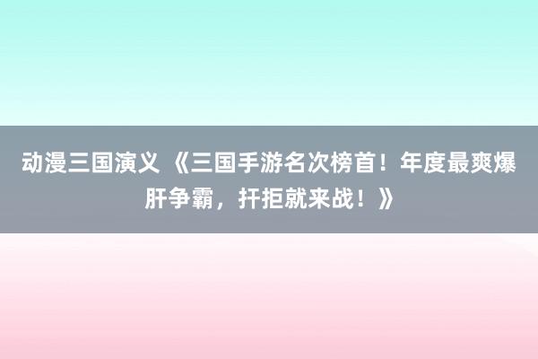 动漫三国演义 《三国手游名次榜首！年度最爽爆肝争霸，扞拒就来战！》