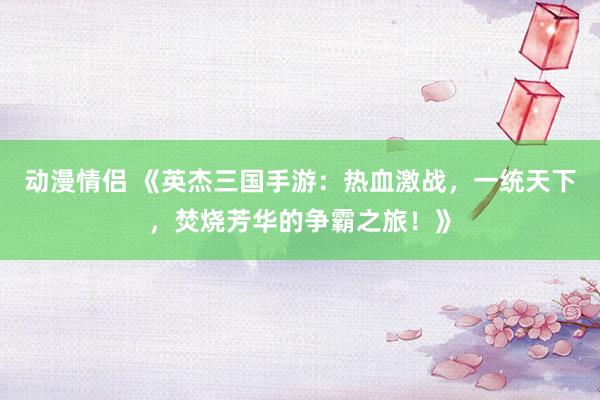 动漫情侣 《英杰三国手游：热血激战，一统天下，焚烧芳华的争霸之旅！》