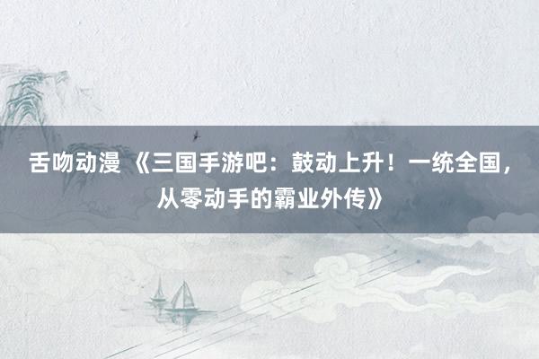 舌吻动漫 《三国手游吧：鼓动上升！一统全国，从零动手的霸业外传》