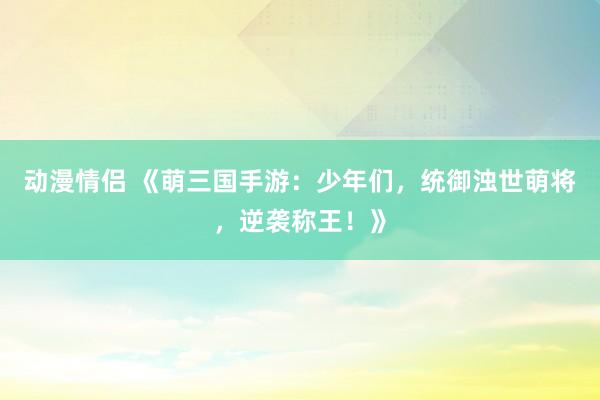 动漫情侣 《萌三国手游：少年们，统御浊世萌将，逆袭称王！》