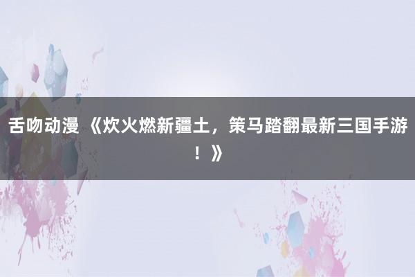 舌吻动漫 《炊火燃新疆土，策马踏翻最新三国手游！》