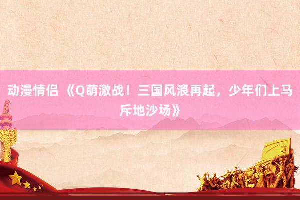动漫情侣 《Q萌激战！三国风浪再起，少年们上马斥地沙场》