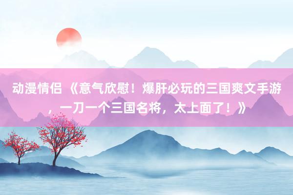 动漫情侣 《意气欣慰！爆肝必玩的三国爽文手游，一刀一个三国名将，太上面了！》